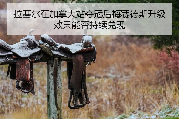 拉塞尔在加拿大站夺冠后梅赛德斯升级效果能否持续兑现