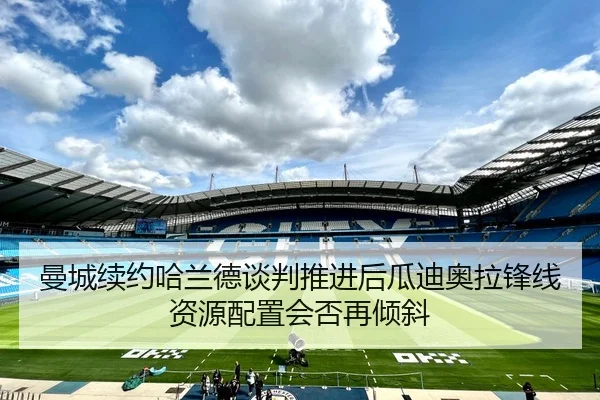 曼城续约哈兰德谈判推进后瓜迪奥拉锋线资源配置会否再倾斜