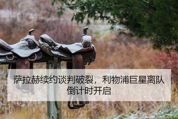 萨拉赫续约谈判破裂，利物浦巨星离队倒计时开启