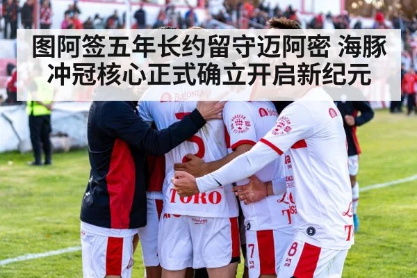 图阿签五年长约留守迈阿密 海豚冲冠核心正式确立开启新纪元